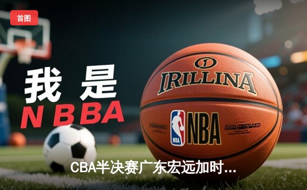 CBA半决赛广东宏远加时险胜辽宁本钢 赵睿37分创生涯新高