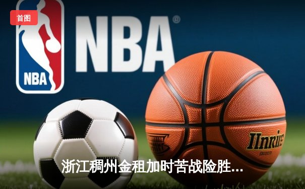 浙江稠州金租加时苦战险胜广东东莞大益 CBA季后赛半决赛首战上演史诗对决