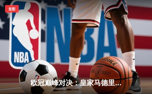 欧冠巅峰对决：皇家马德里加时赛绝杀曼城，本泽马帽子戏法闪耀伯纳乌